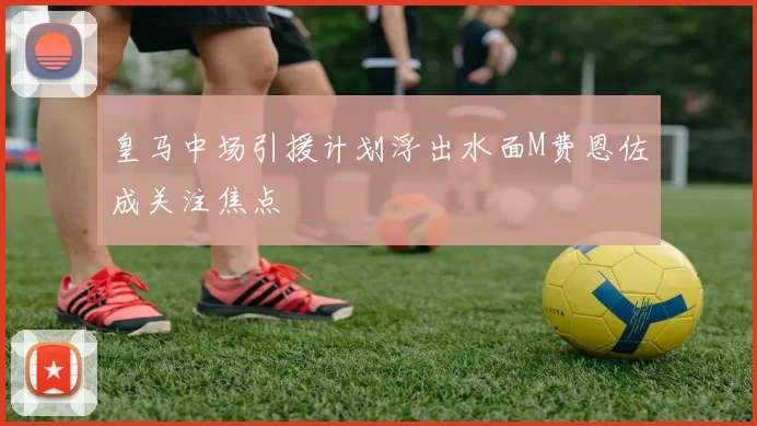 皇马中场引援计划浮出水面M费恩佐成关注焦点