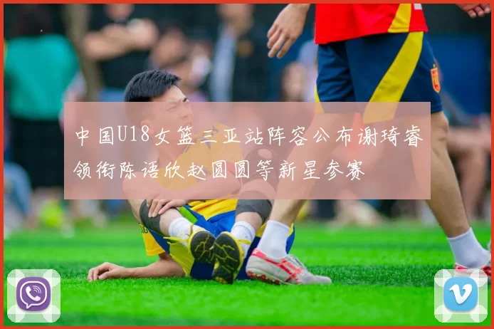 中国U18女篮三亚站阵容公布谢琦睿领衔陈语欣赵圆圆等新星参赛